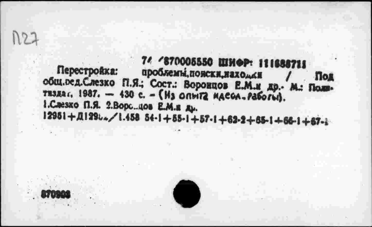 ﻿Ш
V '«70006550 ШИФР? || 1686711
Перестройке ароблемы.пояскхлиоАК« / Под общ.оехСлезхо П.Я4 Состл Воронцов ЕЛл др.- ли Падв* твдыг, 1957« — 430 с. - (И» ОЛНГЗ ИАвйА.РабогЦ.
I .Слезно П.Я З.Ворс .цо» ЬМ.Ж д^.
11961+Д 1йк./1.453 64-14-66*14-57*14-61*14.65-14-66-14-674
. 870801